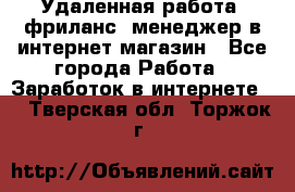 Удаленная работа, фриланс, менеджер в интернет-магазин - Все города Работа » Заработок в интернете   . Тверская обл.,Торжок г.